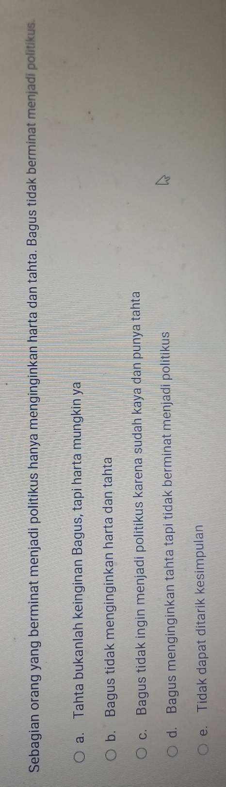 Sebagian orang yang berminat menjadi politikus hanya menginginkan harta dan tahta. Bagus tidak berminat menjadi politikus.
a. Tahta bukanlah keinginan Bagus, tapi harta mungkin ya
b. Bagus tidak menginginkan harta dan tahta
c. Bagus tidak ingin menjadi politikus karena sudah kaya dan punya tahta
d. Bagus menginginkan tahta tapi tidak berminat menjadi politikus
e. Tidak dapat ditarik kesimpulan