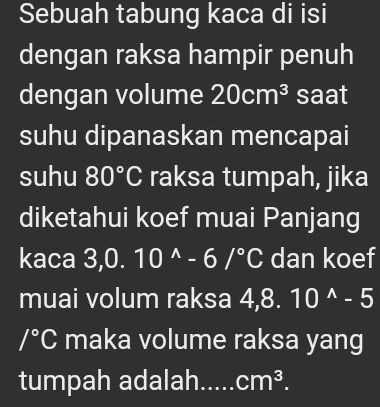 Sebuah tabung kaca di isi 
dengan raksa hampir penuh 
dengan volume 20cm^3 saat 
suhu dipanaskan mencapai 
suhu 80°C raksa tumpah, jika 
diketahui koef muai Panjang 
kaca 3,0.10^(wedge)-6/^circ C dan koef 
muai volum raksa 4,8.10^(wedge)-5
/^circ C maka volume raksa yang 
tumpah adalah..... cm^3.