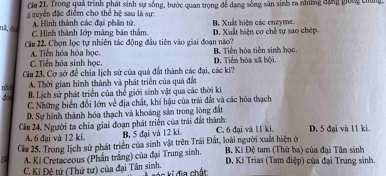 Trong quá trình phát sinh sự sống, bước quan trọng để dạng sống sản sinh ra những dạng giong chúng,
di truyền đặc điểm cho thế hệ sau là sự:
A. Hình thành các đại phân tử. B. Xuất hiện các enzyme.
dã, dịch
C. Hình thành lớp màng bán thấm. D. Xuất hiện cơ chế tự sao chép.
Câu 22. Chọn lọc tự nhiên tác động đầu tiên vào giai đoạn nào?
A. Tiến hóa hóa học. B. Tiến hóa tiền sinh học.
C. Tiến hóa sinh học. D. Tiến hóa xã hội.
Câu 23. Cơ sở để chia lịch sử của quả đất thành các đại, các kỉ?
nhiệt A. Thời gian hình thành và phát triển của quả đất
đoạn B. Lịch sử phát triển của thế giới sinh vật qua các thời kì
C. Những biến đổi lớn về địa chất, khí hậu của trái đất và các hóa thạch
D. Sự hình thành hóa thạch và khoáng sản trong lòng đất
Câu 24. Người ta chia giai đoạn phát triển của trái đất thành:
A. 6 đại và 12 ki. B. 5 đại và 12 ki. C. 6 đại và 11 ki.
D. 5 đại và 11 ki.
Câu 25. Trong lịch sử phát trịển của sinh vật trên Trái Đất, loài người xuất hiện ở
Đât A. Ki Cretaceous (Phấn trắng) của đại Trung sinh. B. Kỉ Đệ tam (Thứ ba) của đại Tân sinh
D. Ki Trias (Tam điệp) của đại Trung sinh.
C. Kỉ Đệ tứ (Thứ tư) của đại Tân sinh.
kác kỉ địa chất: