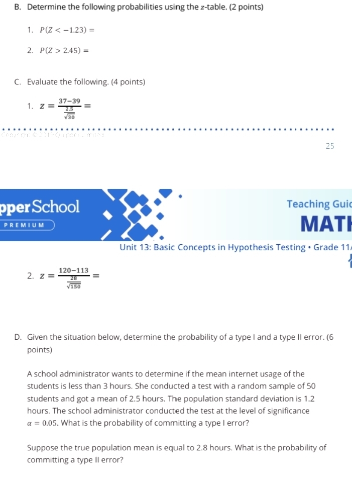 Determine the following probabilities using the z -table. (2 points) 
1. P(Z
2. P(Z>2.45)=
C. Evaluate the following. (4 points) 
1. z=frac 37-39 25/sqrt(30) =
Coyright s 2019 Quipser Lmited 
25 
pperSchool Teaching Gui 
PREMI UM MATI 
Unit 13: Basic Concepts in Hypothesis Testing • Grade 11 
2. z=frac 120-113 28/sqrt(150) =
D. Given the situation below, determine the probability of a type I and a type II error. (6 
points) 
A school administrator wants to determine if the mean internet usage of the 
students is less than 3 hours. She conducted a test with a random sample of 50
students and got a mean of 2.5 hours. The population standard deviation is 1.2
hours. The school administrator conducted the test at the level of significance
alpha =0.05. What is the probability of committing a type I error? 
Suppose the true population mean is equal to 2.8 hours. What is the probability of 
committing a type II error?