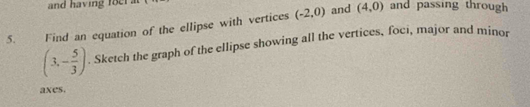 and having foer . and passing through 
and 
5. Find an equation of the ellipse with vertices (-2,0) (4,0)
(3,- 5/3 ). Sketch the graph of the ellipse showing all the vertices, foci, major and minor 
axes.