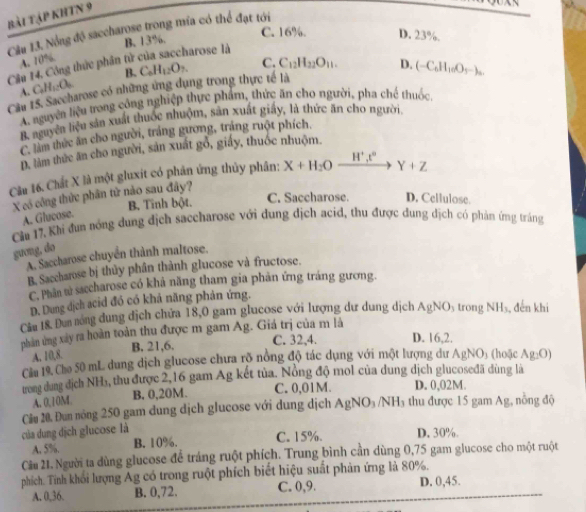 bài tập KhTN 9
  
Câu 13. Nổng độ saccharose trong mia có thể đạt tới C. 16%. D. 23%.
Cầu 14, Công thức phần tử của saccharose là B. 13%
A. 10%.
A. C_4H_12O_6 B.
Cầu 15. Saccharose có những ứng dụng trong thực tế là C_6H_12O_7. C. C_12H_22O_11. D. (-C_6H_10O_5-)_3.
A. nguyên liệu trong công nghiệp thực phẩm, thức ăn cho người, pha chế thuốc,
B. nguyên liệu sản xuất thuốc nhuôm, sản xuất giáy, là thức ăn cho người.
C. làm thức ăn cho người, trắng gương, trắng ruột phích.
D. làm thức ăn cho người, sản xuất gỗ, giấy, thuốc nhuộm.
Câu 16. Chất X là một gluxit có phân ứng thủy phân; X+H_2Oxrightarrow H^+t° Y+Z
X có công thức phân tử nào sau đây?
Cầu 17, Khi đun nóng dung địch saccharose với dung dịch acid, thu được dung địch có phản ứng tráng A. Glucose. B. Tĩnh bột. C. Saccharose. D. Cellulose.
guơng, do
A. Saccharose chuyển thành maltose.
B. Saccharose bị thủy phần thành glucose và fructose.
C. Phân tử saccharose có khả năng tham gia phản ứng tráng gương.
D. Dung dịch acid đó có khả năng phản ứng.
Câu 18. Dun nóng dung dịch chứa 18,0 gam glucose với lượng dư dung dịch AgNO trong NH₃, đến khi
phản ứng xây ra hoàn toàn thu được m gam Ag. Giá trị của m là
A. 10,8. B. 21,6.
C. 32,4. D. 16,2.
Cầm 19. Cho 50 mL dung dịch glucose chưa rõ nông độ tác dụng với một lượng dư / AgNO_3 (hoặc Ag_2O)
trong dang địch NH₃, thu được 2,16 gam Ag kết tủa. Nỏng độ mol của dung dịch glucoseđã dùng là D. 0,02M.
A. 0,10M B. 0,20M. C. 0,01M.
của dung dịch glucose là Câu 20. Đun nóng 250 gam dung dịch glucose với dung dịch AgNO_3/NH_3 thu được 15 gam Ag, nồng độ
A. 5%. B. 10%. C. 15%. D. 30%.
Câu 21. Người ta dùng glucose để tráng ruột phích. Trung bình cần dùng 0,75 gam glucose cho một ruột
phích. Tinh khối lượng Ag có trong ruột phích biết hiệu suất phản ứng là 80%.
A. 0,36, B. 0,72. C. 0,9. D. 0,45.