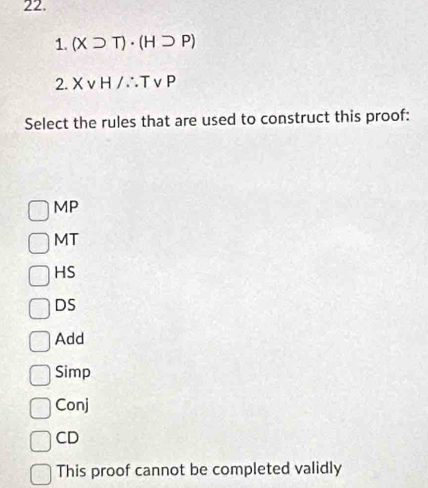 (Xsupset T)· (Hsupset P)
2. Xvee H/∴ Tvee P
Select the rules that are used to construct this proof:
MP
MT
HS
DS
Add
Simp
Conj
CD
This proof cannot be completed validly