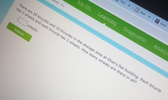 Tran X 
Úlems 55A My IXL 
Glob x Sumi 
a 
Learning Diagnostic 
wheels 
Submit 
wheels and each tricycle has 3 wheels. How many wheels are there i 
are 29 bicycles and 23 tricycles in the storage area at Elise's flat building. Each b 
Analy