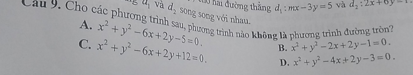 ch0 hai đường thắng d_1:mx-3y=5 và d_2:2x+6y-1
a_1 và d_2 song song với nhau.
Cau 9. Cho các phương trình sau, phương trình nào không là phương trình đường tròn?
A. x^2+y^2-6x+2y-5=0.
C. x^2+y^2-6x+2y+12=0.
B. x^2+y^2-2x+2y-1=0.
D. x^2+y^2-4x+2y-3=0.