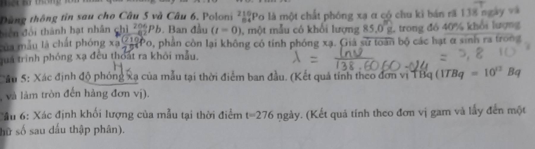 Dùng thông tin sau cho Câu 5 và Câu 6. Poloni ²4?Po là một chất phóng xạ a có chu kỉ bản ră 138 ngày 
biển đối thành hạt nhân chì z29pb. Ban đầu (t=0) , một mẫu có khối lượng .0 g trong đó 40% khổi lượng 
của mẫu là chất phóng xã (2100 0, phần còn lại không có tính phóng xạ. Giả sử toàn bộ các hạt α sinh ra trong 
juá trình phóng xạ đều thoát ra khỏi mẫu. 
Su 5: Xác định độ phóng xạ của mẫu tại thời điểm ban đầu. (Kết quả tính theo đơn vị TBq i (1TBq=10^(12)Bq
( và làm tròn đến hàng đơn vị). 
ầu 6: Xác định khối lượng của mẫu tại thời điểm t=276 ngày. (Kết quả tính theo đơn vị gam và lấy đến một 
hữ số sau dấu thập phân).