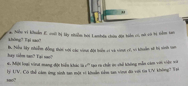 Nếu vi khuẩn E. coli bị lây nhiễm bởi Lambda chứa đột biến cỉ, nó có bị tiểm tan 
không? Tại sao? 
b. Nếu lây nhiễm đồng thời với các virut đột biến cí và virut c/, vi khuẩn sẽ bị sinh tan 
hay tiểm tan? Tại sao? 
c. Một loại virut mang đột biến khác là c^(IN) tạo ra chất ức chế không mẫn cảm với việc xử 
lý UV. Có thể cảm ứng sinh tan một vi khuẩn tiềm tan virut đó với tia UV không? Tại 
sao?