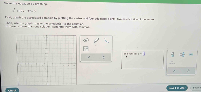 Solve the equation by graphing.
x^2+12x+32=0
First, graph the associated parabola by plotting the vertex and four additional points, two on each side of the vertex. 
Then, use the graph to give the solution(s) to the equation. 
If there is more than one solution, separate them with commas.
 □ /□  
Solution(s) x=□  □ /□   □,□,... 
× 
No 
solution 
× 5 
Save For Later Submit 
Check