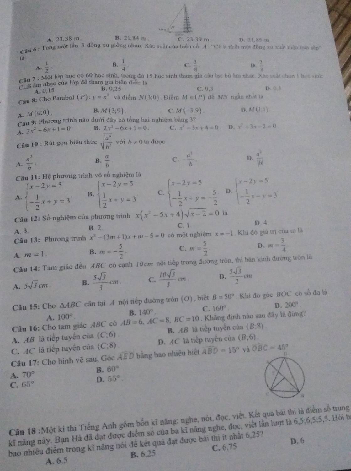 A. 23, 38 m B. 21.84 m D. 21.85 m
Câu 6 : Tung một lần 3 đồng xu giống nhau, Xúc suất của biển cổ A : “Có ít nhật một đồng xu xuất hiện mặt sập''
là:
B.
C.
D.
A.  1/2 ·  1/4   3/8   7/8 
Câu 7 : Một lớp học có 60 học sinh, trong đó 15 học sinh tham gia câu lạc bộ âm nhạc. Xác suất chọn 1 học sinh
CLB âm nhạc của lớp đề tham gia biểu diễn là
A. 0,15
B. 0,25 C. 0,3 D. 0.5
Câu 8: Cho Parabol (P):y=x^2 và điểm N(3;0). Điểm M∈ (P) để MN ngắn nhất là
A. M(0;0)
B. M(3;9) C. M(-3;9). D. M(1,1).
Câu 9: Phương trình nào dưới đây có tổng hai nghiệm bảng 3?
A. 2x^2+6x+1=0 B. 2x^2-6x+1=0. C. x^2-3x+4=0 D. x^2+3x-2=0
Câu  10 : Rút gọn biểu thức sqrt(frac a^4)b^2 với b!= 0 ta được
D.
A.  a^2/b   a/b . C. - a^2/b -  a^2/|b| 
B.
Câu 11: Hệ phương trình vô số nghiệm là
A. beginarrayl x-2y=5 - 1/2 x+y=3endarray. . B. beginarrayl x-2y=5  1/2 x+y=3endarray. C. beginarrayl x-2y=5 - 1/2 x+y=- 5/2 endarray. D. beginarrayl x-2y=5 - 1/2 x-y=3endarray.
* Câu 12: Số nghiệm của phương trình x(x^2-5x+4)sqrt(x-2)=0 là
A. 3.
B. 2. C. 1. D. 4
Câu 13: Phương trình x^2-(3m+1)x+m-5=0 có một nghiệm x=-1 Khi đô giá trị của m là
C. m= 5/2 . m= 3/4 
A. m=1.
B. m=- 5/2 .
D.
Câu 14: Tam giác đều ABC có cạnh 10cm nội tiếp trong đường tròn, thi bán kinh đường tròn lã
A. 5sqrt(3)cm B.  5sqrt(3)/3 cm, C.  10sqrt(3)/3 cm D.  5sqrt(3)/2 cm
Câu 15: Cho △ ABC cân tại A nội tiếp đường tròn (O) , biết B=50° : Khi đó góc BOC có số đo là
A. 100°. B. 140° C. 160°
D. 200°.
Câu 16: Cho tam giác ABC có AB=6,AC=8,BC=10. Khẳng định nào sau đây là đùng!
A. AB là tiếp tuyển của (C;6). B. AB là tiếp tuyển của (B:8)
C. AC là tiếp tuyển của (C;8). D.  □ /□   1C là tiếp tuyến của (B;6).
Câu 17: Cho hình vẽ sau, Góc widehat AED bằng bao nhiêu biết widehat ABD=15° và widehat OBC=45°
A. 70° B. 60°
D. 55°.
C. 65°
Câu 18 :Một kỉ thi Tiếng Anh gồm bốn kĩ năng: nghe, nói, đọc, viết. Kết qua bài thi là điểm số trung
kĩ năng này. Bạn Hà đã đạt được điểm số của ba kĩ năng nghe, đọc, viết lần lượt là 6,5:6,5:5, 5. Hỏi b
bao nhiều điểm trong kĩ năng nói đề kết quả đạt được bài thi ít nhất 6,25?
C. 6,75
A. 6,5 B. 6,25 D. 6