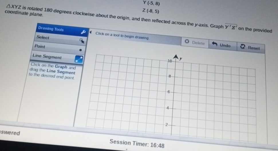 Y(-5,8)
coordinate plane.
Z(-8,5)
△ XYZ is rotated 180 degrees clockwise about the origin, and then reflected across the y-axis. Graph
overline Y'Z' on the provided 
Drawing Tools Click on a tool to begin drawing. 
Select 
Delete Undo Reset 
Point 
Line Segment 
Click on the Graph and 
drag the Line Segment 
to the desired end point. 
swered mer: 16:48
