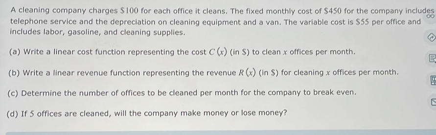 A cleaning company charges $100 for each office it cleans. The fixed monthly cost of $450 for the company includes 
telephone service and the depreciation on cleaning equipment and a van. The variable cost is $55 per office and 
includes labor, gasoline, and cleaning supplies. 
(a) Write a linear cost function representing the cost C(x) (in $) to clean x offices per month. 
(b) Write a linear revenue function representing the revenue R(x)(in$) for cleaning x offices per month. 
(c) Determine the number of offices to be cleaned per month for the company to break even. 
(d) If 5 offices are cleaned, will the company make money or lose money?