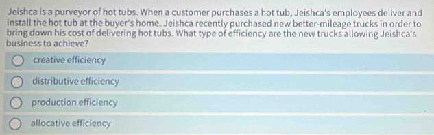 Jeishca is a purveyor of hot tubs. When a customer purchases a hot tub, Jeishca's employees deliver and
install the hot tub at the buyer's home. Jeishca recently purchased new better-mileage trucks in order to
bring down his cost of delivering hot tubs. What type of efficiency are the new trucks allowing Jeishca's
business to achieve?
creative efficiency
distributive efficiency
production efficiency
allocative efficiency