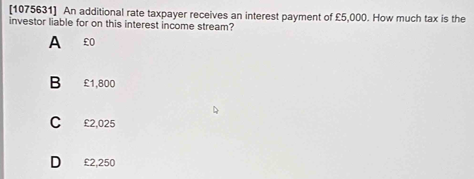 [1075631] An additional rate taxpayer receives an interest payment of £5,000. How much tax is the
investor liable for on this interest income stream?
A €£0
B £1,800
C £2,025
D £2,250