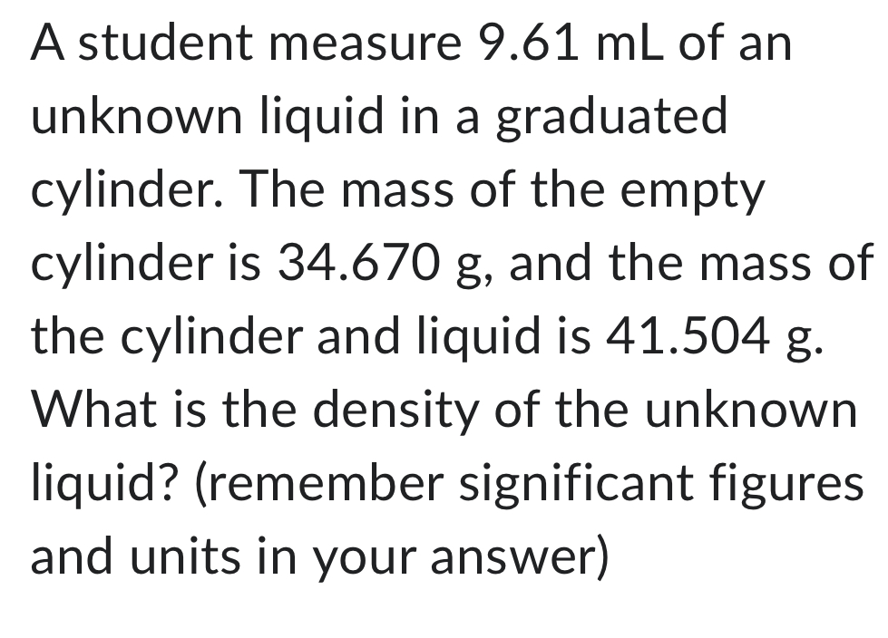 A student measure 9.61 mL of an 
unknown liquid in a graduated 
cylinder. The mass of the empty 
cylinder is 34.670 g, and the mass of 
the cylinder and liquid is 41.504 g. 
What is the density of the unknown 
liquid? (remember significant figures 
and units in your answer)