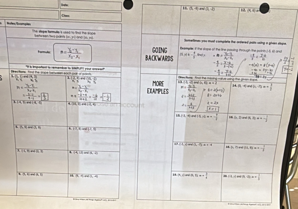 Date: 11. (5,-9) and (3,-2) 12, (4,6)ar
Class:
Notes/Examples
The slope formula is used to find the slope
between two points (xn,yn) and (x_2,y_2). Sometimes you must complete the ordered pairs using a given slope.
GOING Example: If the slope of the line passing through the points (-5,6)
Formula: m=frac y_2-x_2 and
BACKWARDS (5,y)is- 4/5 .findy
"It is important to remember to SIMPLIFY your answer!'
Directions: Find the slope between each pair of points. Directions: Find the missing value using the given slope.
1. (1,1) and (4,3) 2. overline beginarrayr (-2,4) x_1endarray  and (10,-2) overline (-3,-2) and (x,6); m=2
MORE 13.
14, (0,-4) and (x,-7);m= 3/2 
EXAMPLES
` 
3 overline (-4,5)and(-8,-5) 4. (10,0) and (-2,4)
15. (-3,-4) and (-5,y);m=- 9/2  16. (x,2) and (6,3);m=- 1/2 
5. (5,9) and (3,9) 6, (-7,8) and (-7,5)
17. (-3,y) and (1,-7);m=-4 18. (x,7) and (11,8);m=- 1/5 
7. (-1,9) and (2,3) 8. (-4,13) and (6,-2)
9. overline (5,6) and (6,5) 10, (9,-4) and (1,-4) 19. (4,y) and (0,5);m= 3/4  20. (-3,y) and (9,-2);m= 1/3 
@ Gina Wison (AI things Algebxe', GC), 2012-2017 # Gina 1 Bon (N hings Ageoa', UC) 301 3-200