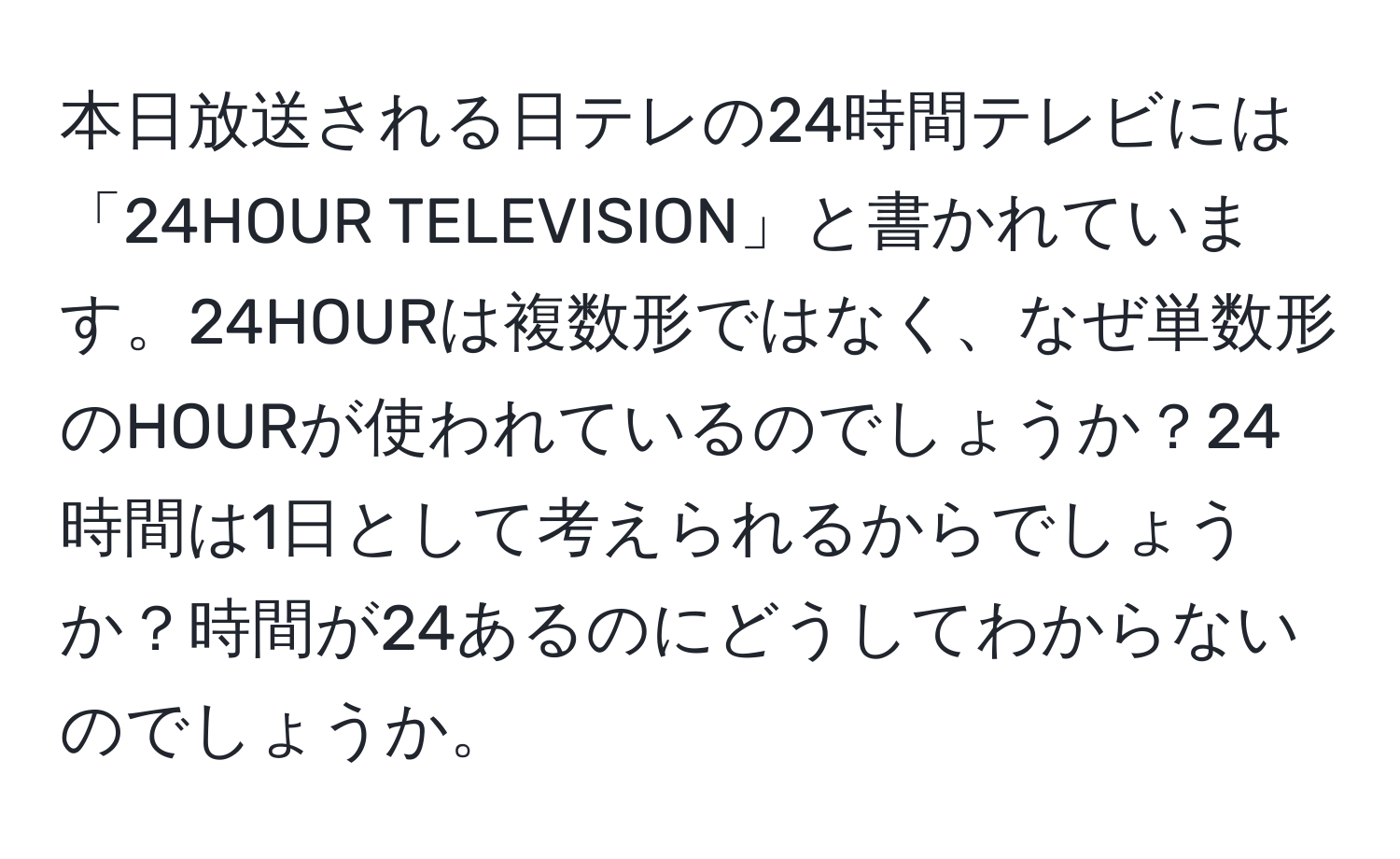 本日放送される日テレの24時間テレビには「24HOUR TELEVISION」と書かれています。24HOURは複数形ではなく、なぜ単数形のHOURが使われているのでしょうか？24時間は1日として考えられるからでしょうか？時間が24あるのにどうしてわからないのでしょうか。