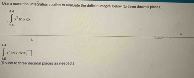 Use a numerical integration routine to evaluate the definite integral below (to three decimal places).
∈tlimits _(1.5)^(4.4)x^2ln xdx
4.4
∈tlimits _1.5x^2ln xdx=□
(Round to three decimal places as needed.)