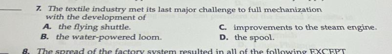 The textile industry met its last major challenge to full mechanization
with the development of
A. the flying shuttle. C. improvements to the steam engine.
B. the water-powered loom. D. the spool.
8. The spread of the factory system resulted in all of the following EXCEPT