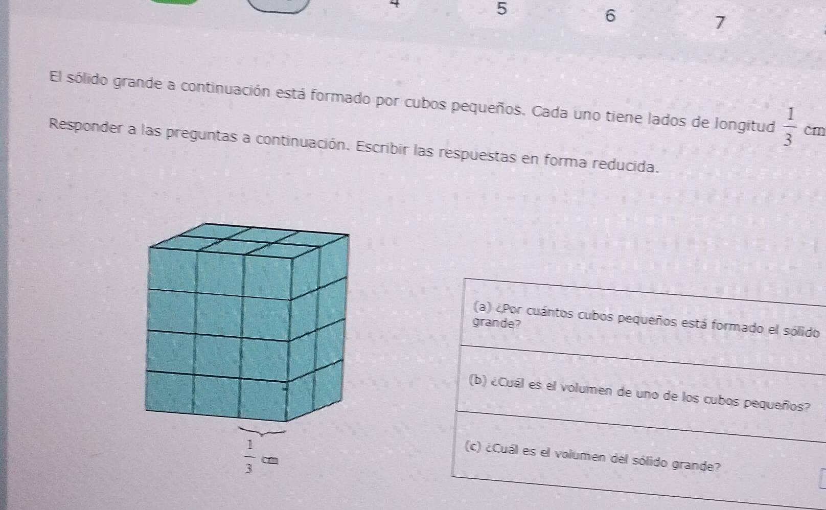 5
6
7
El sólido grande a continuación está formado por cubos pequeños. Cada uno tiene lados de longitud  1/3  c_1
Responder a las preguntas a continuación. Escribir las respuestas en forma reducida.
(a) ¿Por cuántos cubos pequeños está formado el sólido
grande?
(b) ¿Cuál es el volumen de uno de los cubos pequeños?
(c) ¿Cuál es el volumen del sólido grande?