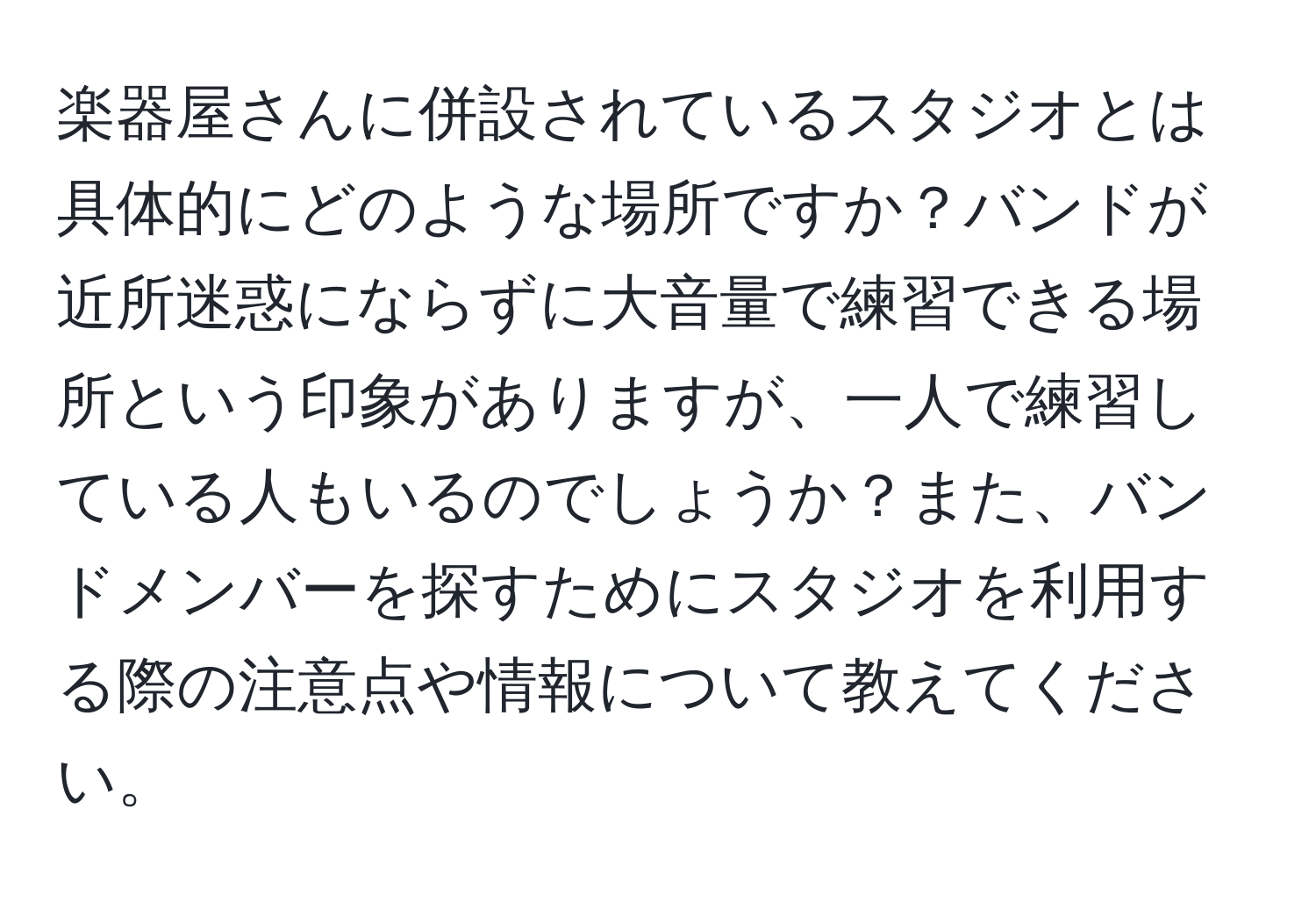 楽器屋さんに併設されているスタジオとは具体的にどのような場所ですか？バンドが近所迷惑にならずに大音量で練習できる場所という印象がありますが、一人で練習している人もいるのでしょうか？また、バンドメンバーを探すためにスタジオを利用する際の注意点や情報について教えてください。