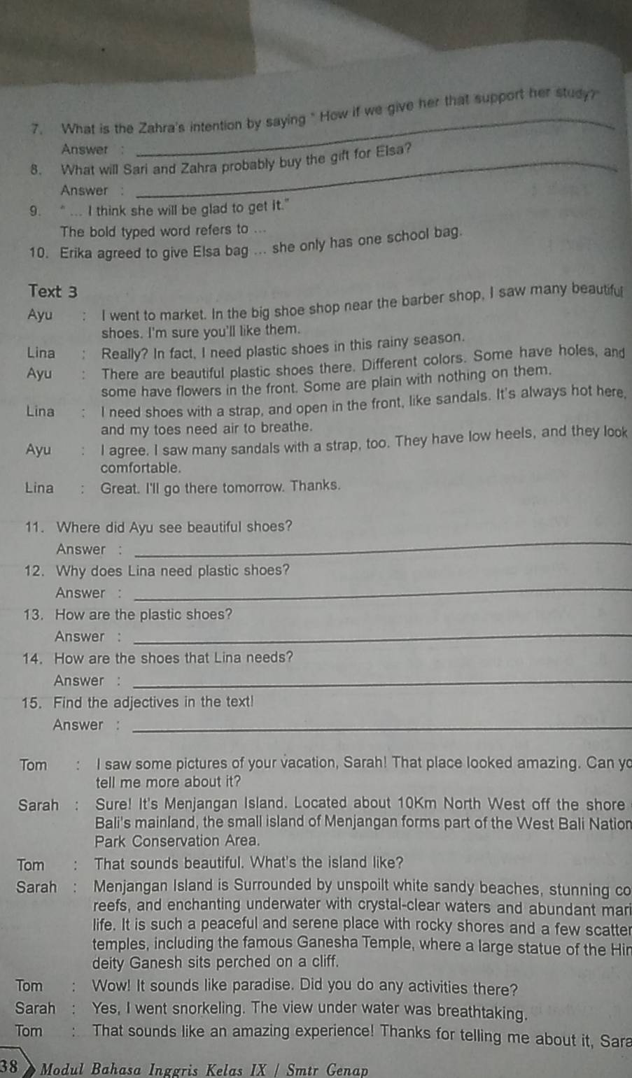 What is the Zahra's intention by saying " How if we give her that support her study?
Answer :
_
8. What will Sari and Zahra probably buy the gift for Elsa?
Answer :
9. “... I think she will be glad to get it."
The bold typed word refers to ...
10. Erika agreed to give Elsa bag ... she only has one school bag.
Text 3
Ayu : I went to market. In the big shoe shop near the barber shop, I saw many beautifu
shoes. I'm sure you'll like them.
Lina Really? In fact, I need plastic shoes in this rainy season.
Ayu There are beautiful plastic shoes there. Different colors. Some have holes, and
some have flowers in the front. Some are plain with nothing on them.
Lina I need shoes with a strap, and open in the front, like sandals. It's always hot here,
and my toes need air to breathe.
Ayu I agree. I saw many sandals with a strap, too. They have low heels, and they look
comfortable
Lina Great. I'll go there tomorrow. Thanks.
11. Where did Ayu see beautiful shoes?
Answer :
_
_
12. Why does Lina need plastic shoes?
Answer :
13. How are the plastic shoes?
Answer :
_
14. How are the shoes that Lina needs?
Answer :_
15. Find the adjectives in the text!
Answer :_
Tom I saw some pictures of your vacation, Sarah! That place looked amazing. Can yo
tell me more about it?
Sarah Sure! It's Menjangan Island. Located about 10Km North West off the shore
Bali's mainland, the small island of Menjangan forms part of the West Bali Nation
Park Conservation Area.
Tom That sounds beautiful. What's the island like?
Sarah : Menjangan Island is Surrounded by unspoilt white sandy beaches, stunning co
reefs, and enchanting underwater with crystal-clear waters and abundant mari
life. It is such a peaceful and serene place with rocky shores and a few scatter
temples, including the famous Ganesha Temple, where a large statue of the Hin
deity Ganesh sits perched on a cliff.
Tom Wow! It sounds like paradise. Did you do any activities there?
Sarah Yes, I went snorkeling. The view under water was breathtaking.
Tom That sounds like an amazing experience! Thanks for telling me about it, Sara
38 Modul Bahasa Inggris Kelas IX / Smtr Genap