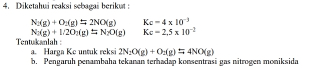 Diketahui reaksi sebagai berikut :
N_2(g)+O_2(g)leftharpoons 2NO(g) Kc=4* 10^(-3)
N_2(g)+1/2O_2(g)leftharpoons N_2O(g) Kc=2,5* 10^(-2)
Tentukanlah : 
a. Harga Kc untuk reksi 2N_2O(g)+O_2(g)leftharpoons 4NO(g)
b. Pengaruh penambaha tekanan terhadap konsentrasi gas nitrogen moniksida