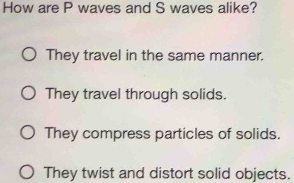 How are P waves and S waves alike?
They travel in the same manner.
They travel through solids.
They compress particles of solids.
They twist and distort solid objects.