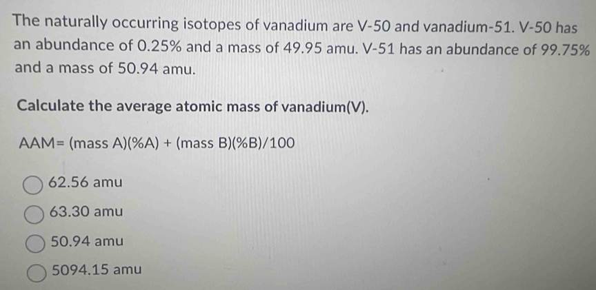 The naturally occurring isotopes of vanadium are V-50 and vanadium- 51. V-50 has
an abundance of 0.25% and a mass of 49.95 amu. V-51 has an abundance of 99.75%
and a mass of 50.94 amu.
Calculate the average atomic mass of vanadium(V).
AAM=(massA)(% A)+(massB)(% B)/100
62.56 amu
63.30 amu
50.94 amu
5094.15 amu