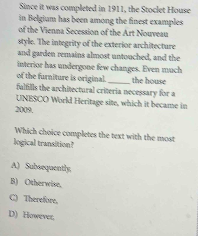 Since it was completed in 1911, the Stoclet House
in Belgium has been among the finest examples .
of the Vienna Secession of the Art Nouveau
style. The integrity of the exterior architecture
and garden remains almost untouched, and the
interior has undergone few changes. Even much
of the furniture is original. _the house
fulfills the architectural criteria necessary for a
UNESCO World Heritage site, which it became in
2009.
Which choice completes the text with the most
logical transition?
A) Subsequently,
B) Otherwise,
C) Therefore,
D) However,