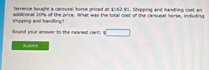 Terrence bought a carousel horse priced at $162.91. Shipping and handling cost an 
additional 20% of the price. What was the total cost of the carousel horse, including 
shipping and handling? 
Round your answer to the nearest cent: $ □
Submit