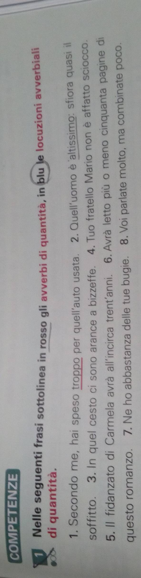 COMPETENZE 
Nelle seguenti frasi sottolinea in rosso gli avverbi di quantità, in blu le locuzioni avverbiali 
di quantità. 
1. Secondo me, hai speso troppo per quell'auto usata. 2. Quell'uomo è altissimo: sfiora quasi il 
soffitto. 3. In quel cesto ci sono arance a bizzeffe. 4. Tuo fratello Mario non è affatto sciocco. 
5. Il fidanzato di Carmela avrà all'incirca trent'anni. 6. Avrà letto più o meno cinquanta pagine di 
questo romanzo. 7. Ne ho abbastanza delle tue bugie. 8. Voi parlate molto, ma combinate poco.