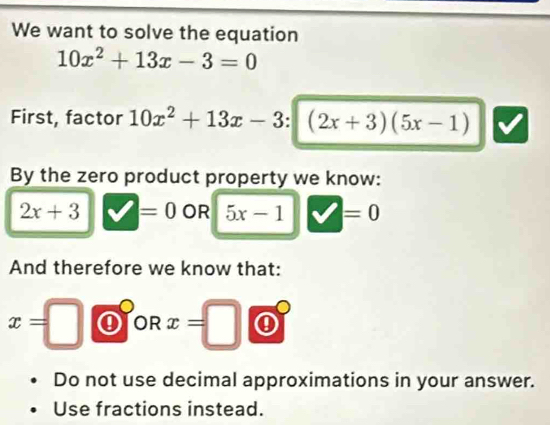 We want to solve the equation
10x^2+13x-3=0
First, factor 10x^2+13x-3 (2x+3)(5x-1)
By the zero product property we know:
2x+3 =0 OR 5x-1 V=0
And therefore we know that:
x=□ OR x=□
Do not use decimal approximations in your answer. 
Use fractions instead.