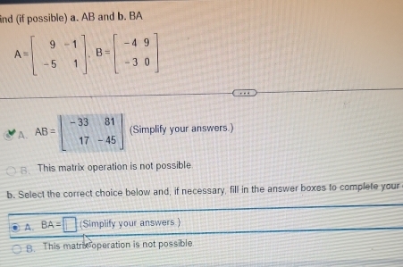 ind (if possible) a. AB and b. BA
A=beginbmatrix 9&-1 -5&1endbmatrix , B=beginbmatrix -4&9 -3&0endbmatrix
A. AB=beginbmatrix -33&81 17&-45endbmatrix (Simplify your answers.)
B. This matrix operation is not possible
b. Select the correct choice below and, if necessary, fill in the answer boxes to complete your
A. BA=□ (Simplify your answers )
8. This matricoperation is not possible