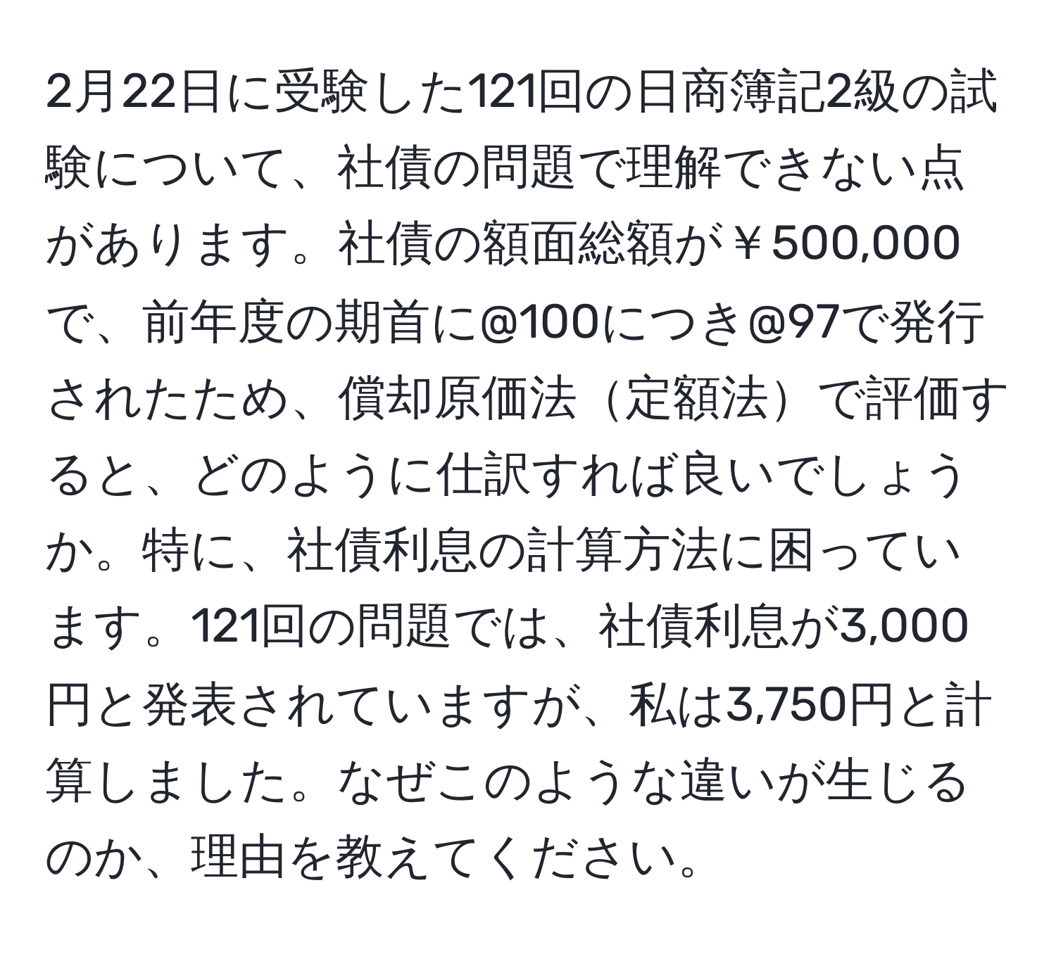 2月22日に受験した121回の日商簿記2級の試験について、社債の問題で理解できない点があります。社債の額面総額が￥500,000で、前年度の期首に@100につき@97で発行されたため、償却原価法定額法で評価すると、どのように仕訳すれば良いでしょうか。特に、社債利息の計算方法に困っています。121回の問題では、社債利息が3,000円と発表されていますが、私は3,750円と計算しました。なぜこのような違いが生じるのか、理由を教えてください。