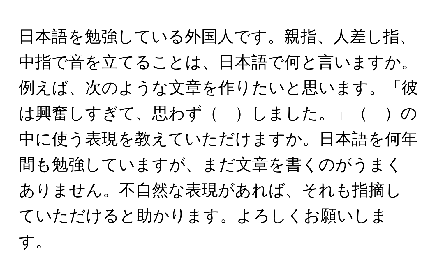 日本語を勉強している外国人です。親指、人差し指、中指で音を立てることは、日本語で何と言いますか。例えば、次のような文章を作りたいと思います。「彼は興奮しすぎて、思わず　しました。」　の中に使う表現を教えていただけますか。日本語を何年間も勉強していますが、まだ文章を書くのがうまくありません。不自然な表現があれば、それも指摘していただけると助かります。よろしくお願いします。