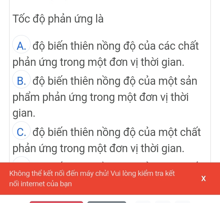 Tốc độ phản ứng là
A. độ biến thiên nồng độ của các chất
phản ứng trong một đơn vị thời gian.
B. độ biến thiên nồng độ của một sản
phẩm phản ứng trong một đơn vị thời
gian.
C. độ biến thiên nồng độ của một chất
phản ứng trong một đơn vị thời gian.
Không thể kết nối đến máy chủ! Vui lòng kiểm tra kết X
nối internet của bạn