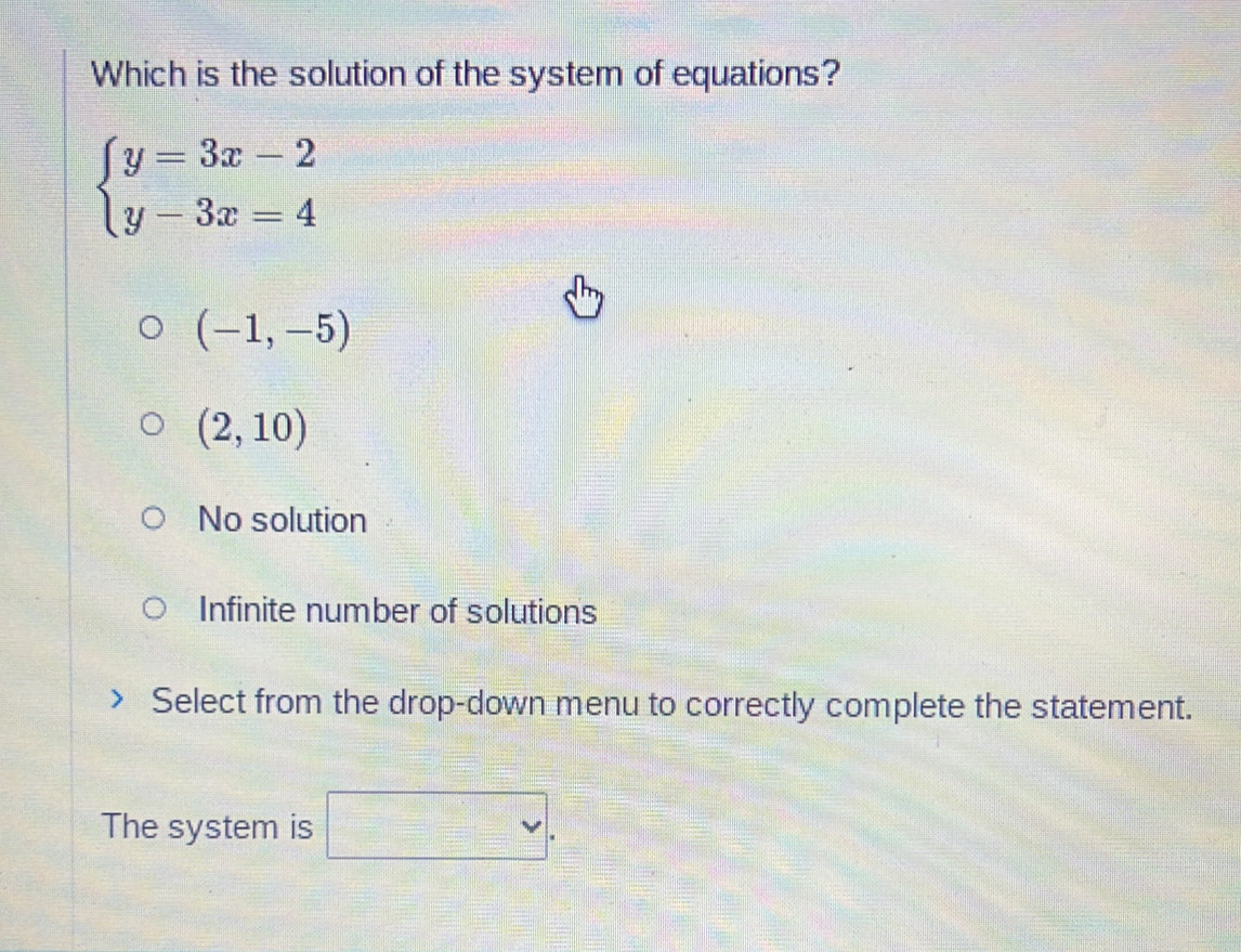 Which is the solution of the system of equations?
beginarrayl y=3x-2 y-3x=4endarray.
(-1,-5)
(2,10)
No solution
Infinite number of solutions
Select from the drop-down menu to correctly complete the statement.
The system is