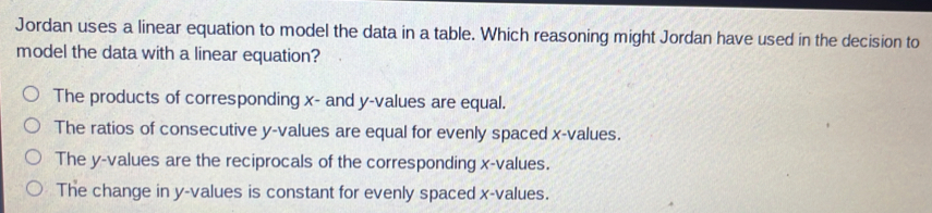 Jordan uses a linear equation to model the data in a table. Which reasoning might Jordan have used in the decision to
model the data with a linear equation?
The products of corresponding x - and y -values are equal.
The ratios of consecutive y -values are equal for evenly spaced x -values.
The y -values are the reciprocals of the corresponding x -values.
The change in y -values is constant for evenly spaced x -values.