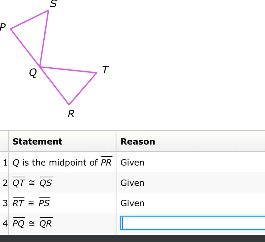 Statement Reason 
1 Q is the midpoint of overline PR Given 
2 overline QT≌ overline QS
Given 
3 overline RT≌ overline PS Given 
4 overline PQ≌ overline QR