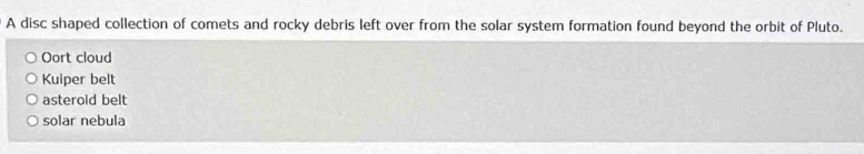 A disc shaped collection of comets and rocky debris left over from the solar system formation found beyond the orbit of Pluto.
Oort cloud
Kuiper belt
asteroid belt
solar nebula