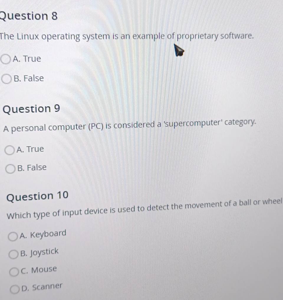 The Linux operating system is an example of proprietary software.
A. True
B. False
Question 9
A personal computer (PC) is considered a 'supercomputer' category.
A. True
B. False
Question 10
Which type of input device is used to detect the movement of a ball or wheel
A. Keyboard
B. Joystick
C. Mouse
D. Scanner