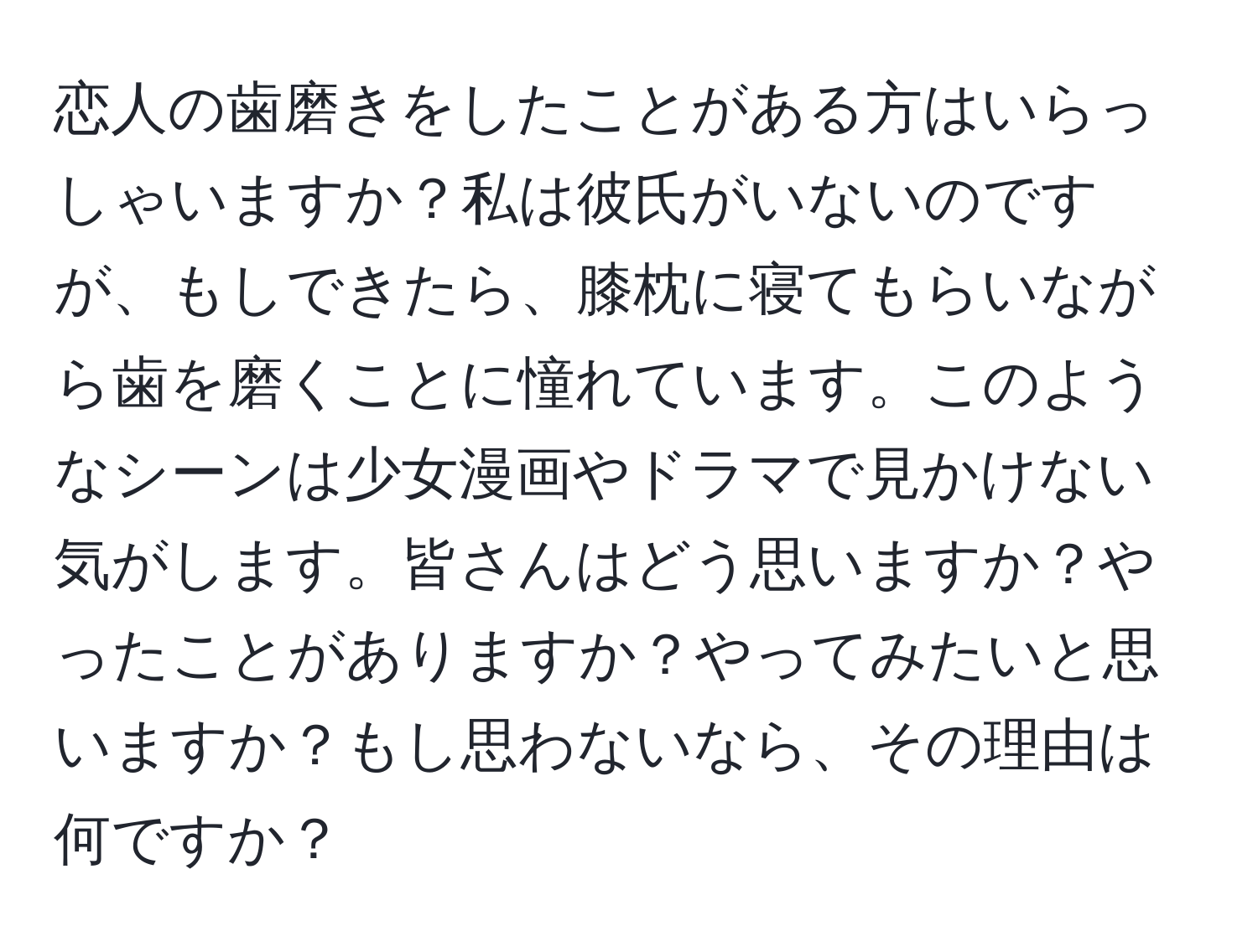 恋人の歯磨きをしたことがある方はいらっしゃいますか？私は彼氏がいないのですが、もしできたら、膝枕に寝てもらいながら歯を磨くことに憧れています。このようなシーンは少女漫画やドラマで見かけない気がします。皆さんはどう思いますか？やったことがありますか？やってみたいと思いますか？もし思わないなら、その理由は何ですか？