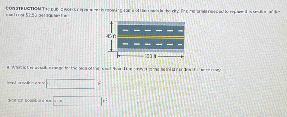 coNSTRUCTION The public works department is repaving some of the roads in the city. The materials needed to repave this section of the 
road cost $2.50 per square foot.
45 ft
100 ft
a. What is the possible range for the area of the road? Round the answer to the nearest hundredth if necessary. 
least possible area: □ ft^2
greatest possible area: 4500 ...ft