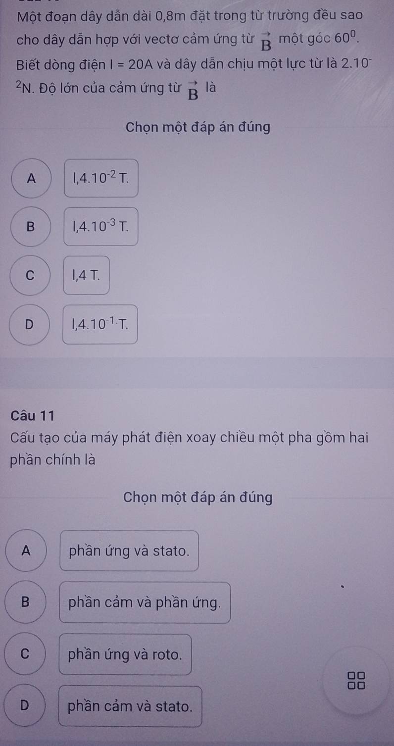 Một đoạn dây dẫn dài 0, 8m đặt trong từ trường đều sao
cho dây dẫn hợp với vectơ cảm ứng từ vector B một góc 60^0. 
Biết dòng điện I=20A và dây dẫn chịu một lực từ là 2.10^-
²N. Độ lớn của cảm ứng từ vector B là
Chọn một đáp án đúng
A 1,4.10^(-2)T.
B 1,4.10^(-3)T.
C I,4 T.
D I,4.10^(-1.)T. 
Câu 11
Cấu tạo của máy phát điện xoay chiều một pha gồm hai
phần chính là
Chọn một đáp án đúng
A phần ứng và stato.
B phần cảm và phần ứng.
C phần ứng và roto.
D phần cảm và stato.