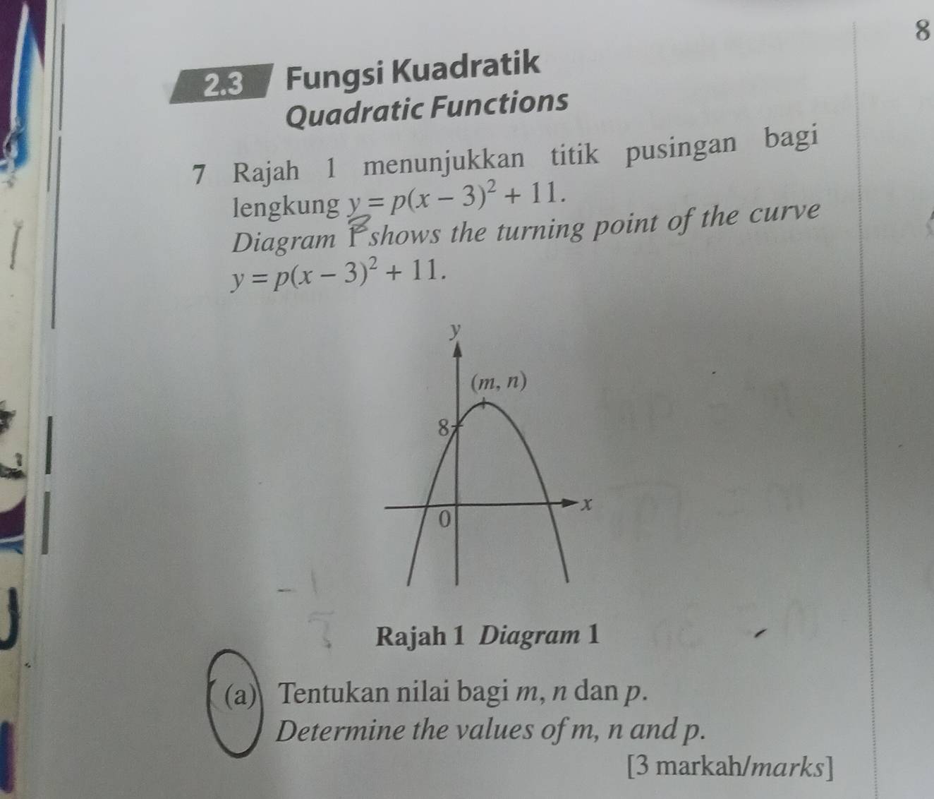 8
23  Fungsi Kuadratik
Quadratic Functions
7 Rajah 1 menunjukkan titik pusingan bagi
lengkung y=p(x-3)^2+11.
Diagram Yshows the turning point of the curve
y=p(x-3)^2+11.
Rajah 1 Diagram 1
(a) Tentukan nilai bagi m, n dan p.
Determine the values of m, n and p.
[3 markah/marks]