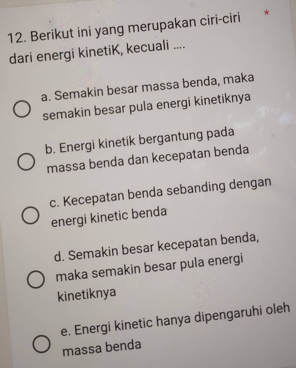 Berikut ini yang merupakan ciri-ciri *
dari energi kinetiK, kecuali ....
a. Semakin besar massa benda, maka
semakin besar pula energi kinetiknya
b. Energi kinetik bergantung pada
massa benda dan kecepatan benda
c. Kecepatan benda sebanding dengan
energi kinetic benda
d. Semakin besar kecepatan benda,
maka semakin besar pula energi
kinetiknya
e. Energi kinetic hanya dipengaruhi oleh
massa benda