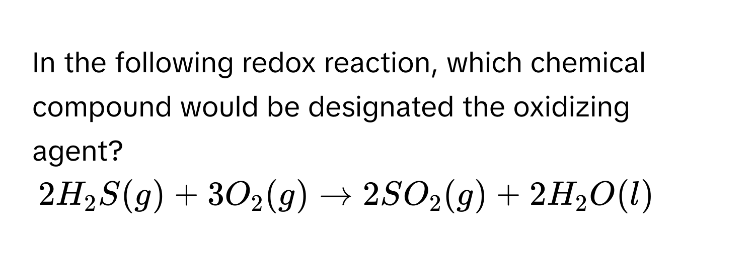 In the following redox reaction, which chemical compound would be designated the oxidizing agent?

$2H₂S(g) + 3O₂(g) arrow 2SO₂(g) + 2H₂O(l)$