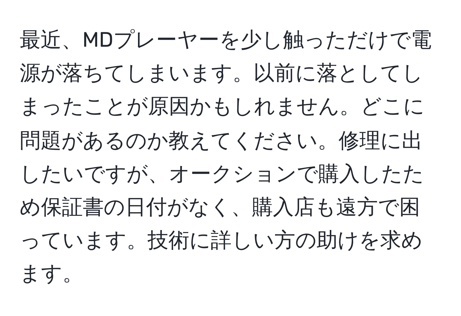 最近、MDプレーヤーを少し触っただけで電源が落ちてしまいます。以前に落としてしまったことが原因かもしれません。どこに問題があるのか教えてください。修理に出したいですが、オークションで購入したため保証書の日付がなく、購入店も遠方で困っています。技術に詳しい方の助けを求めます。