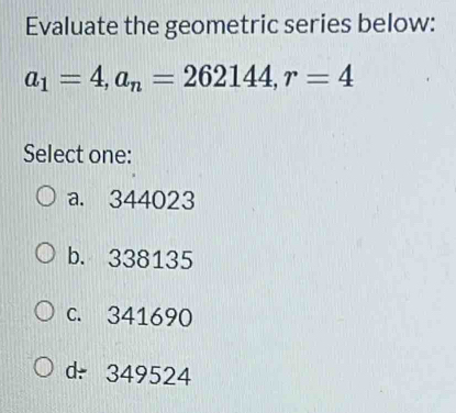 Evaluate the geometric series below:
a_1=4, a_n=262144, r=4
Select one:
a. 344023
b. 338135
c. 341690
d349524