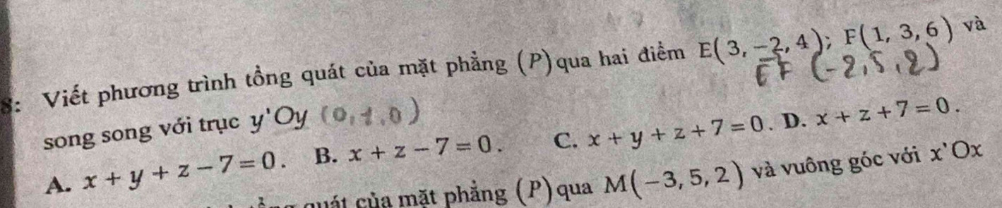 8: Viết phương trình tồng quát của mặt phẳng (P)qua hai điểm E(3,-2,4); F(1,3,6) và
song song với trục y a Oy.0). D.
A. x+y+z-7=0. B. x+z-7=0. C. x+y+z+7=0 x+z+7=0. 
quát của mặt phẳng (P) qua M(-3,5,2) và vuông góc với x ' Ox